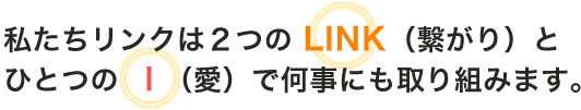 私たちリンクは２つのLINK（つながり）とひとつのI（愛）で何事にも取り組みます。