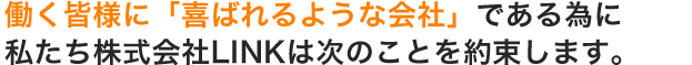 働く皆様に「喜ばれるような会社」である為に、私たち株式会社LINKは次のことを約束します。