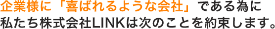 企業様に「喜ばれるような会社」である為に、私たち株式会社LINKは次のことを約束します。